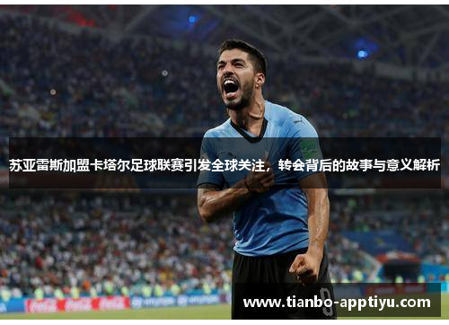 苏亚雷斯加盟卡塔尔足球联赛引发全球关注，转会背后的故事与意义解析