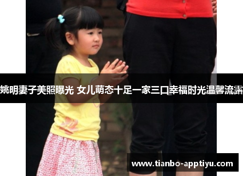 姚明妻子美照曝光 女儿萌态十足一家三口幸福时光温馨流露