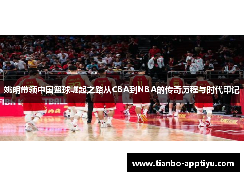 姚明带领中国篮球崛起之路从CBA到NBA的传奇历程与时代印记