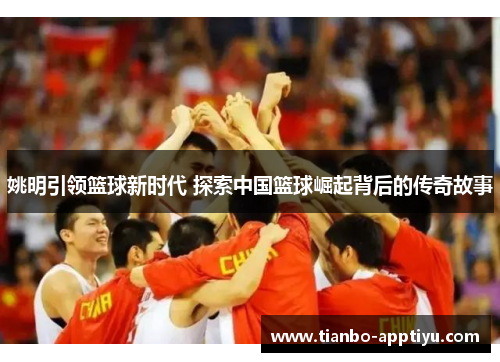 姚明引领篮球新时代 探索中国篮球崛起背后的传奇故事