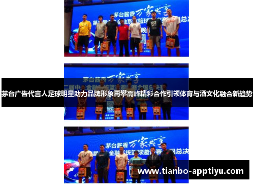 茅台广告代言人足球明星助力品牌形象再攀高峰精彩合作引领体育与酒文化融合新趋势