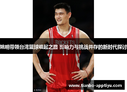 姚明带领台湾篮球崛起之路 影响力与挑战并存的新时代探讨