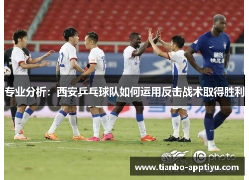 专业分析：西安乒乓球队如何运用反击战术取得胜利