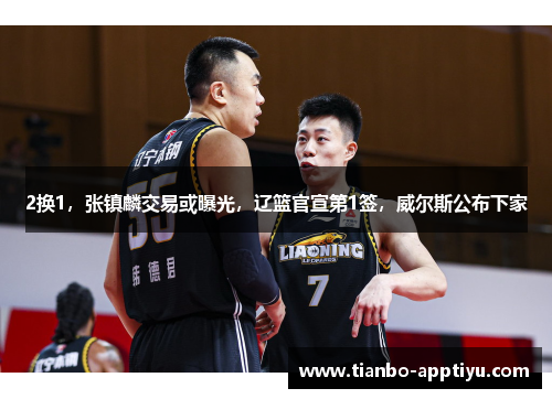2换1，张镇麟交易或曝光，辽篮官宣第1签，威尔斯公布下家
