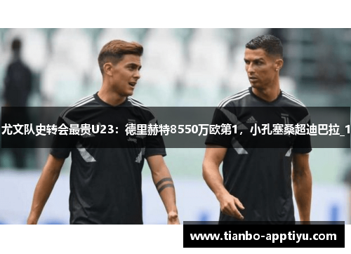 尤文队史转会最贵U23：德里赫特8550万欧第1，小孔塞桑超迪巴拉_1